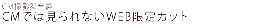 CM撮影舞台裏　CMでは見られないWEB限定カット