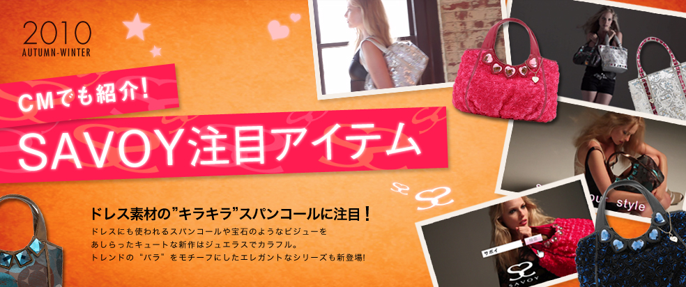 2010 AUTUMN-WINTER
CMでも紹介！SAVOY注目アイテム
ドレス素材の”キラキラ”スパンコールに注目！
ドレスにも使われるスパンコールや宝石のようなビジューをあしらったキュートな新作はジュエラスでカラフル。トレンドの“バラ”をモチーフにしたエレガントなシリーズも新登場。