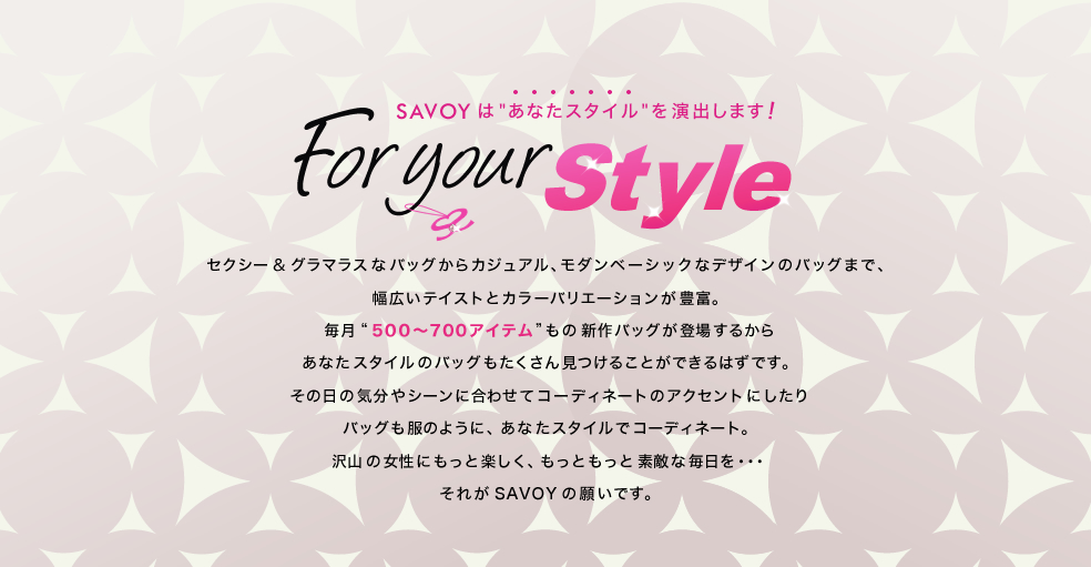 For your Style
SAVOYは「あなたスタイル」を演出

セクシー＆グラマラスなバッグからカジュアル、モダンベーシックなデザインのバッグまで幅広いテイストとカラーバリエーションが豊富。毎月”500～700アイテム”もの新作バッグが登場するから、あなたスタイルのバッグもたくさん見つけることができるはずです。その日のシーンに合わせたりコーディネートのアクセントにしたり。バッグも服のように、あなたスタイルでコーディネート。沢山の女性にもっと楽しく、もっともっと素敵な毎日を・・・それがSAVOYの願いです。